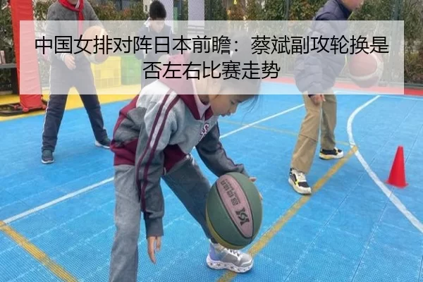 中国女排对阵日本前瞻:蔡斌副攻轮换是否左右比赛走势